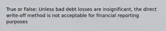 True or False: Unless bad debt losses are insignificant, the direct write-off method is not acceptable for financial reporting purposes