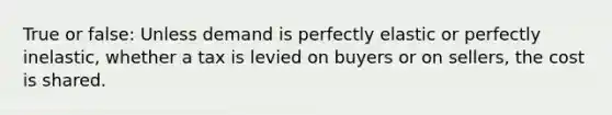 True or false: Unless demand is perfectly elastic or perfectly inelastic, whether a tax is levied on buyers or on sellers, the cost is shared.