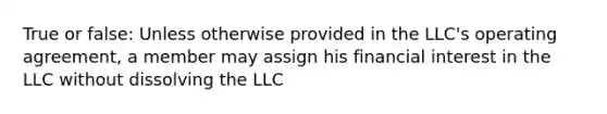 True or false: Unless otherwise provided in the LLC's operating agreement, a member may assign his financial interest in the LLC without dissolving the LLC