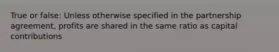 True or false: Unless otherwise specified in the partnership agreement, profits are shared in the same ratio as capital contributions