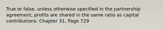 True or false, unless otherwise specified in the partnership agreement, profits are shared in the same ratio as capital contributions. Chapter 31, Page 729