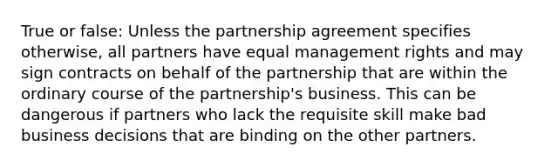 True or false: Unless the partnership agreement specifies otherwise, all partners have equal management rights and may sign contracts on behalf of the partnership that are within the ordinary course of the partnership's business. This can be dangerous if partners who lack the requisite skill make bad business decisions that are binding on the other partners.