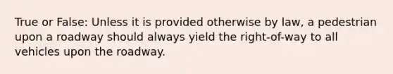 True or False: Unless it is provided otherwise by law, a pedestrian upon a roadway should always yield the right-of-way to all vehicles upon the roadway.