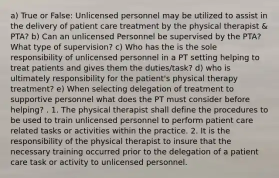 a) True or False: Unlicensed personnel may be utilized to assist in the delivery of patient care treatment by the physical therapist & PTA? b) Can an unlicensed Personnel be supervised by the PTA? What type of supervision? c) Who has the is the sole responsibility of unlicensed personnel in a PT setting helping to treat patients and gives them the duties/task? d) who is ultimately responsibility for the patient's physical therapy treatment? e) When selecting delegation of treatment to supportive personnel what does the PT must consider before helping? . 1. The physical therapist shall define the procedures to be used to train unlicensed personnel to perform patient care related tasks or activities within the practice. 2. It is the responsibility of the physical therapist to insure that the necessary training occurred prior to the delegation of a patient care task or activity to unlicensed personnel.