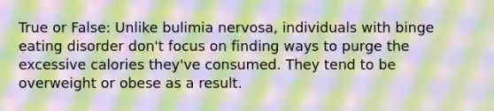 True or False: Unlike bulimia nervosa, individuals with binge eating disorder don't focus on finding ways to purge the excessive calories they've consumed. They tend to be overweight or obese as a result.