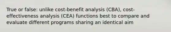 True or false: unlike cost-benefit analysis (CBA), cost-effectiveness analysis (CEA) functions best to compare and evaluate different programs sharing an identical aim