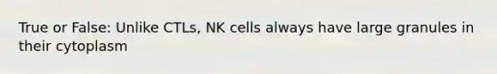 True or False: Unlike CTLs, NK cells always have large granules in their cytoplasm