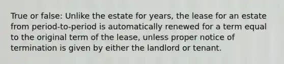 True or false: Unlike the estate for years, the lease for an estate from period-to-period is automatically renewed for a term equal to the original term of the lease, unless proper notice of termination is given by either the landlord or tenant.