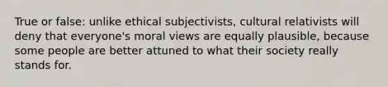 True or false: unlike ethical subjectivists, cultural relativists will deny that everyone's moral views are equally plausible, because some people are better attuned to what their society really stands for.