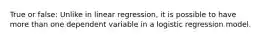 True or false: Unlike in linear regression, it is possible to have more than one dependent variable in a logistic regression model.