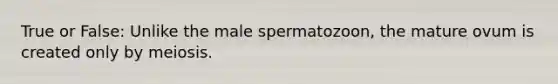 True or False: Unlike the male spermatozoon, the mature ovum is created only by meiosis.