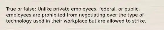 True or false: Unlike private employees, federal, or public, employees are prohibited from negotiating over the type of technology used in their workplace but are allowed to strike.