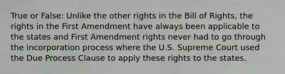 True or False: Unlike the other rights in the Bill of Rights, the rights in the First Amendment have always been applicable to the states and First Amendment rights never had to go through the incorporation process where the U.S. Supreme Court used the Due Process Clause to apply these rights to the states.