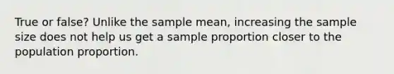 True or false? Unlike the sample mean, increasing the sample size does not help us get a sample proportion closer to the population proportion.