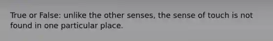 True or False: unlike the other senses, the sense of touch is not found in one particular place.