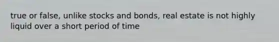 true or false, unlike stocks and bonds, real estate is not highly liquid over a short period of time