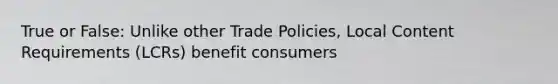 True or False: Unlike other Trade Policies, Local Content Requirements (LCRs) benefit consumers