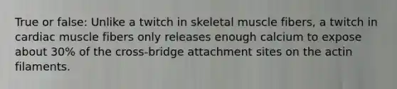 True or false: Unlike a twitch in skeletal muscle fibers, a twitch in cardiac muscle fibers only releases enough calcium to expose about 30% of the cross-bridge attachment sites on the actin filaments.