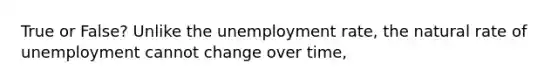 True or False? Unlike the unemployment rate, the natural rate of unemployment cannot change over time,