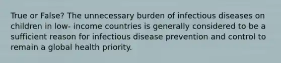 True or False? The unnecessary burden of infectious diseases on children in low- income countries is generally considered to be a sufficient reason for infectious disease prevention and control to remain a global health priority.