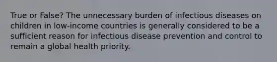 True or False? The unnecessary burden of infectious diseases on children in low-income countries is generally considered to be a sufficient reason for infectious disease prevention and control to remain a global health priority.