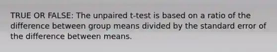 TRUE OR FALSE: The unpaired t-test is based on a ratio of the difference between group means divided by the standard error of the difference between means.