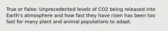 True or False: Unprecedented levels of CO2 being released into Earth's atmosphere and how fast they have risen has been too fast for many plant and animal populations to adapt.