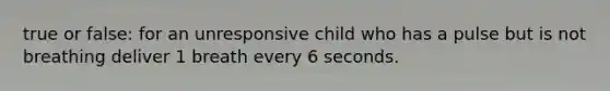 true or false: for an unresponsive child who has a pulse but is not breathing deliver 1 breath every 6 seconds.