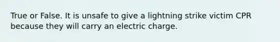 True or False. It is unsafe to give a lightning strike victim CPR because they will carry an electric charge.