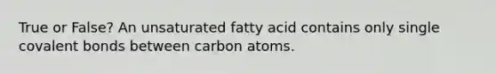 True or False? An unsaturated fatty acid contains only single covalent bonds between carbon atoms.