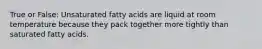 True or False: Unsaturated fatty acids are liquid at room temperature because they pack together more tightly than saturated fatty acids.