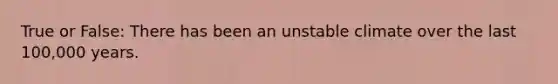 True or False: There has been an unstable climate over the last 100,000 years.