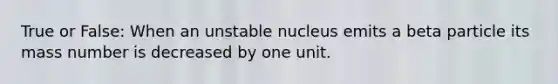 True or False: When an unstable nucleus emits a beta particle its mass number is decreased by one unit.