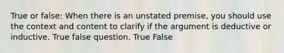 True or false: When there is an unstated premise, you should use the context and content to clarify if the argument is deductive or inductive. True false question. True False