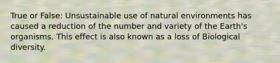 True or False: Unsustainable use of natural environments has caused a reduction of the number and variety of the Earth's organisms. This effect is also known as a loss of Biological diversity.