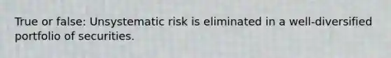 True or false: Unsystematic risk is eliminated in a well-diversified portfolio of securities.