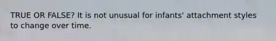 TRUE OR FALSE? It is not unusual for infants' attachment styles to change over time.