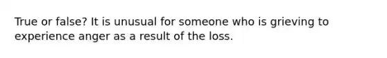 True or false? It is unusual for someone who is grieving to experience anger as a result of the loss.