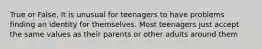 True or False. It is unusual for teenagers to have problems finding an identity for themselves. Most teenagers just accept the same values as their parents or other adults around them