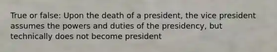 True or false: Upon the death of a president, the vice president assumes the powers and duties of the presidency, but technically does not become president