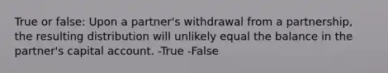 True or false: Upon a partner's withdrawal from a partnership, the resulting distribution will unlikely equal the balance in the partner's capital account. -True -False