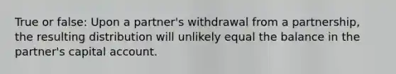 True or false: Upon a partner's withdrawal from a partnership, the resulting distribution will unlikely equal the balance in the partner's capital account.