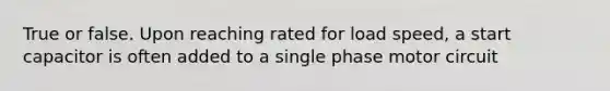 True or false. Upon reaching rated for load speed, a start capacitor is often added to a single phase motor circuit