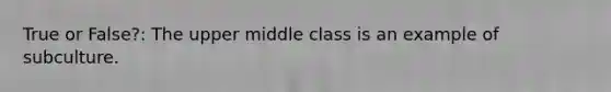 True or False?: The upper middle class is an example of subculture.