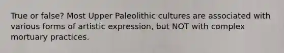 True or false? Most Upper Paleolithic cultures are associated with various forms of artistic expression, but NOT with complex mortuary practices.