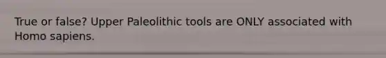 True or false? Upper Paleolithic tools are ONLY associated with Homo sapiens.