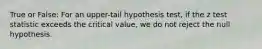 True or False: For an upper-tail hypothesis test, if the z test statistic exceeds the critical value, we do not reject the null hypothesis.