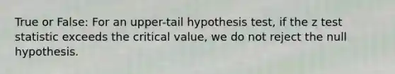 True or False: For an upper-tail hypothesis test, if the z test statistic exceeds the critical value, we do not reject the null hypothesis.