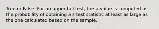 True or False: For an upper-tail test, the p-value is computed as the probability of obtaining a z test statistic at least as large as the one calculated based on the sample.