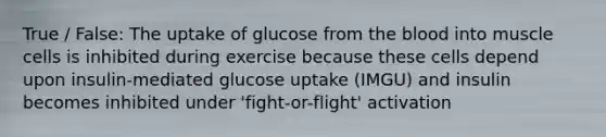 True / False: The uptake of glucose from <a href='https://www.questionai.com/knowledge/k7oXMfj7lk-the-blood' class='anchor-knowledge'>the blood</a> into muscle cells is inhibited during exercise because these cells depend upon insulin-mediated glucose uptake (IMGU) and insulin becomes inhibited under 'fight-or-flight' activation